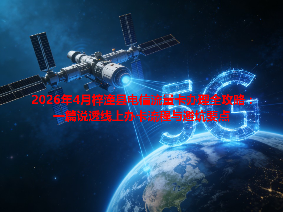 2026年4月梓潼县电信流量卡办理全攻略：一篇说透线上办卡流程与避坑要点