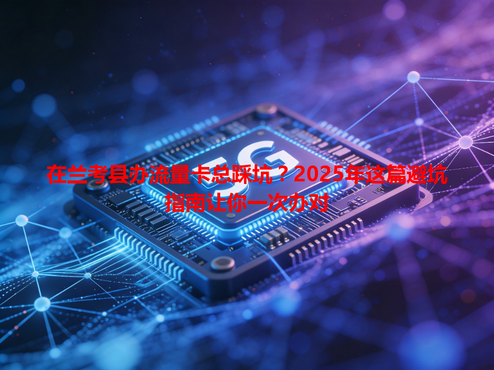 在兰考县办流量卡总踩坑？2025年这篇避坑指南让你一次办对