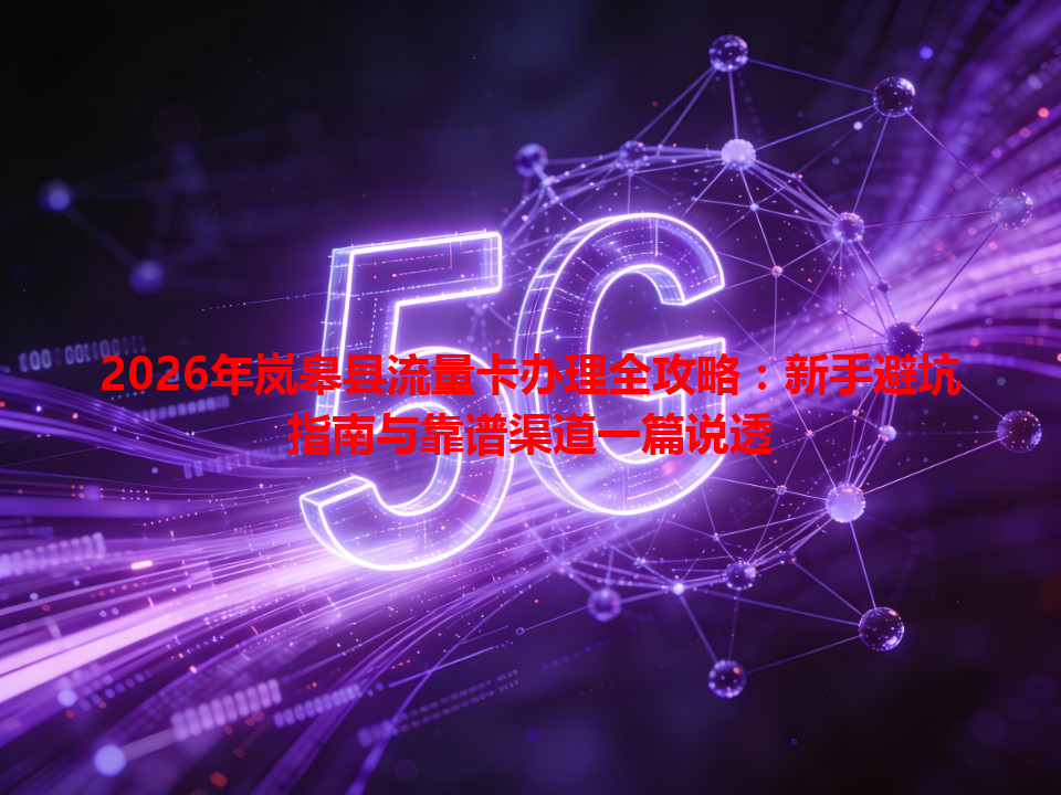 2026年岚皋县流量卡办理全攻略：新手避坑指南与靠谱渠道一篇说透