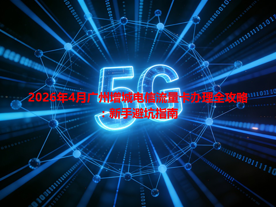 2026年4月广州增城电信流量卡办理全攻略：新手避坑指南