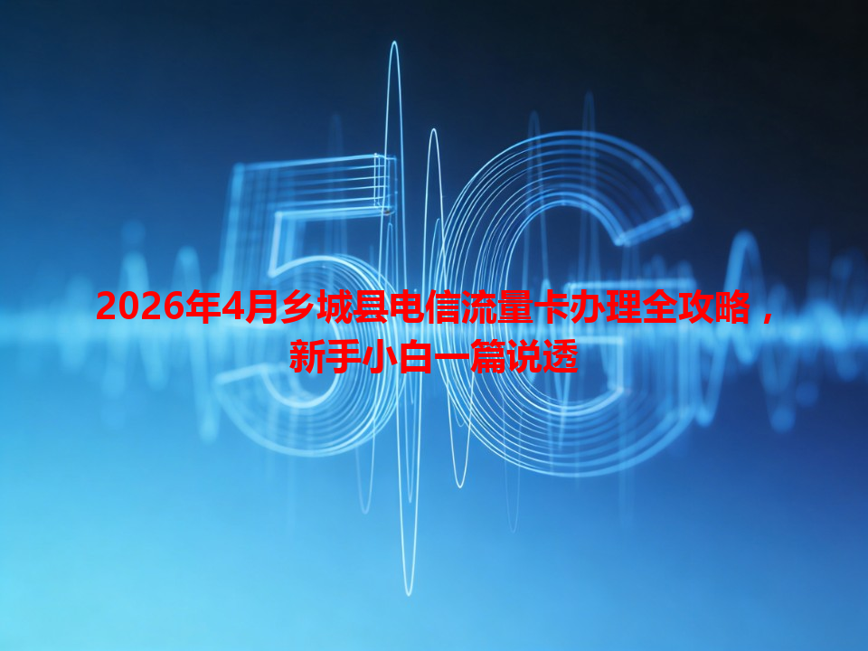 2026年4月乡城县电信流量卡办理全攻略，新手小白一篇说透