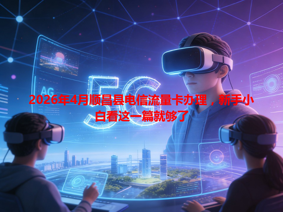 2026年4月顺昌县电信流量卡办理，新手小白看这一篇就够了