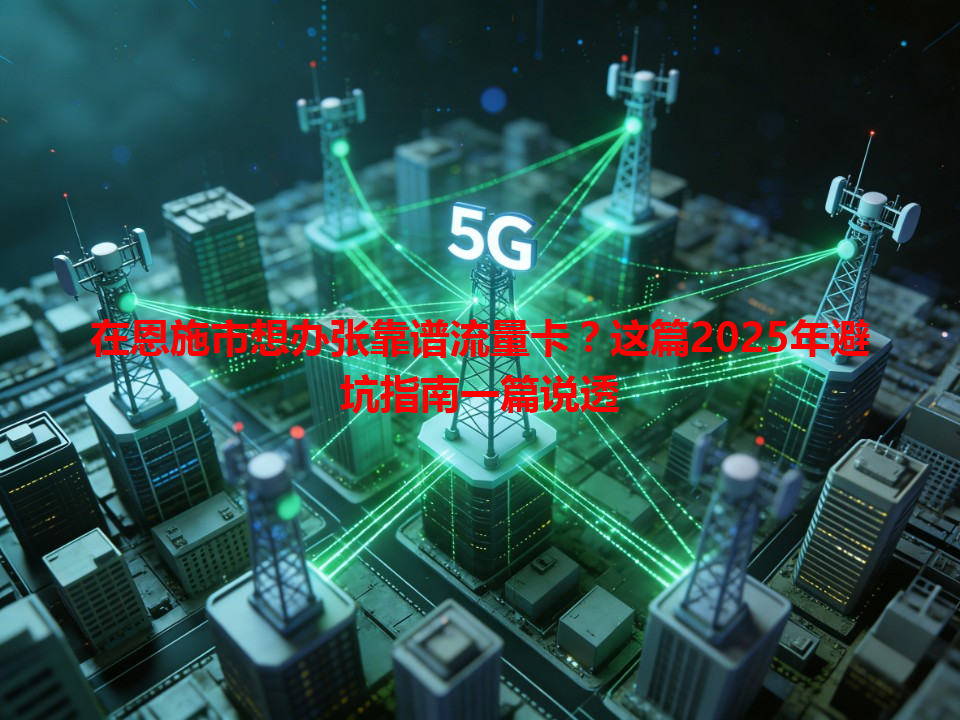 在恩施市想办张靠谱流量卡？这篇2025年避坑指南一篇说透