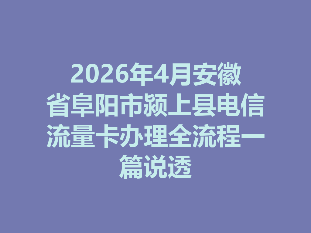 2026年4月安徽省阜阳市颍上县电信流量卡办理全流程一篇说透