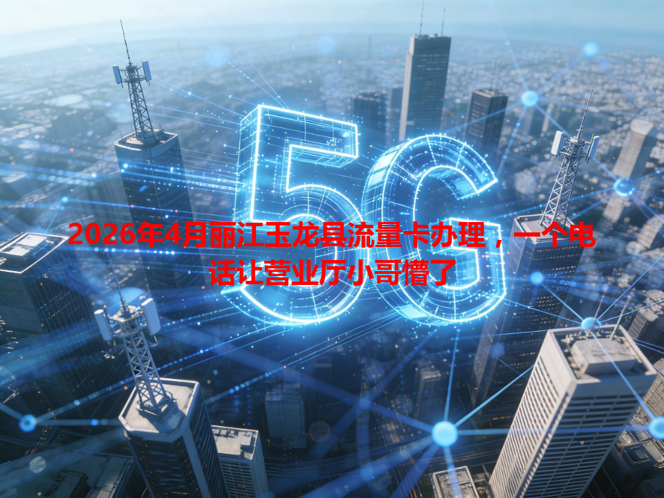 2026年4月丽江玉龙县流量卡办理，一个电话让营业厅小哥懵了