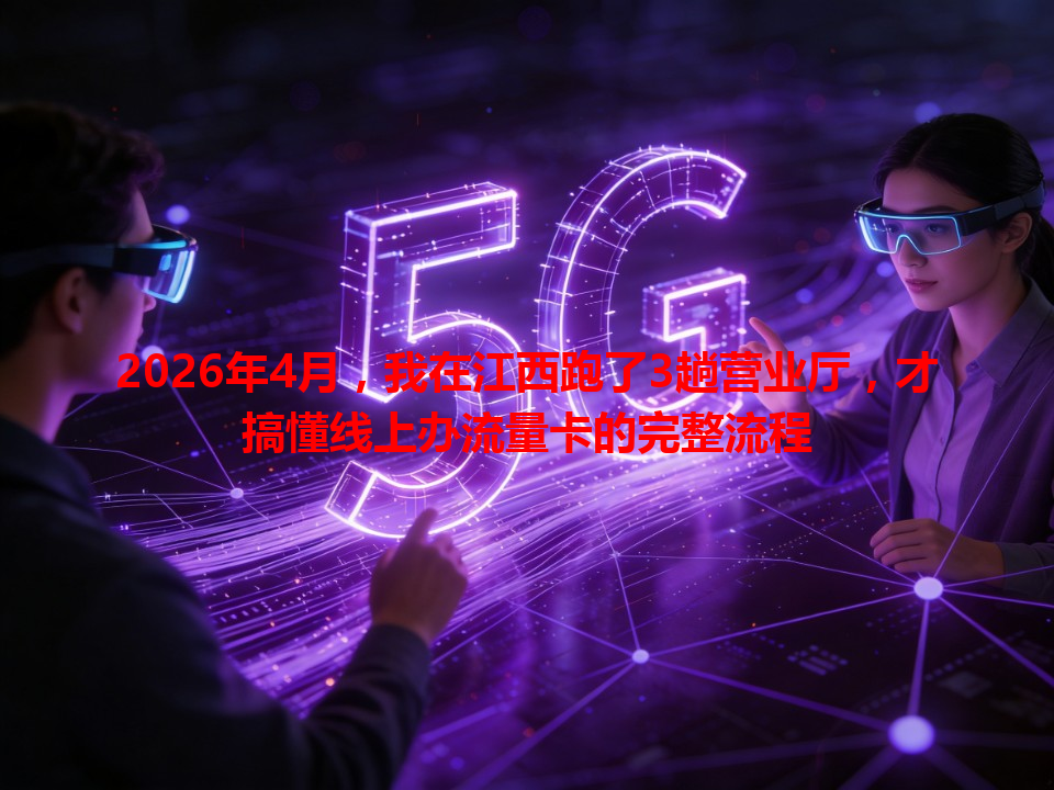 2026年4月，我在江西跑了3趟营业厅，才搞懂线上办流量卡的完整流程