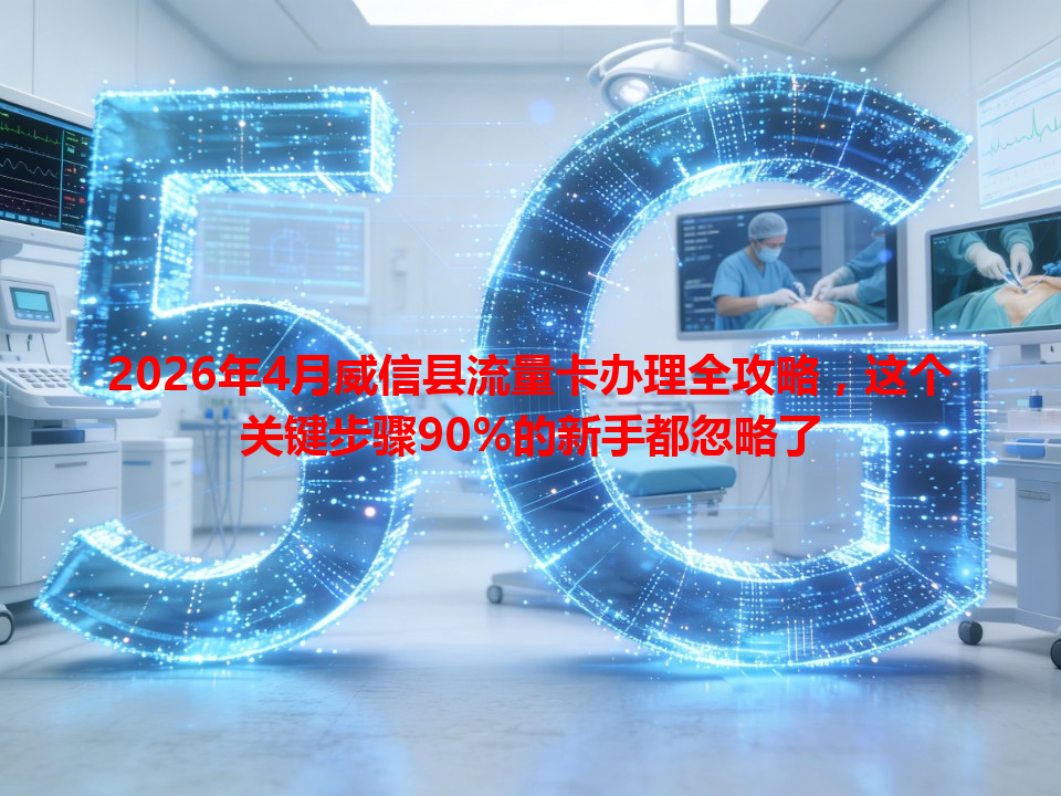2026年4月威信县流量卡办理全攻略，这个关键步骤90%的新手都忽略了