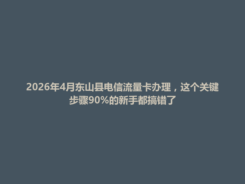 2026年4月东山县电信流量卡办理，这个关键步骤90%的新手都搞错了