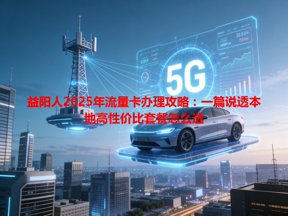 益阳人2025年流量卡办理攻略：一篇说透本地高性价比套餐怎么选