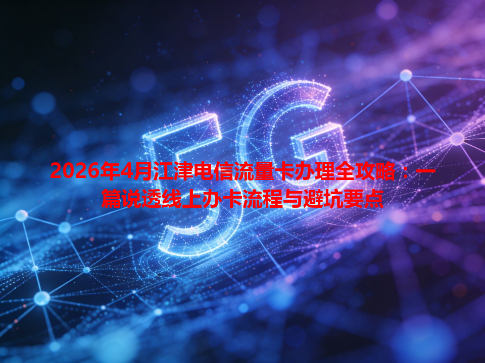 2026年4月江津电信流量卡办理全攻略：一篇说透线上办卡流程与避坑要点