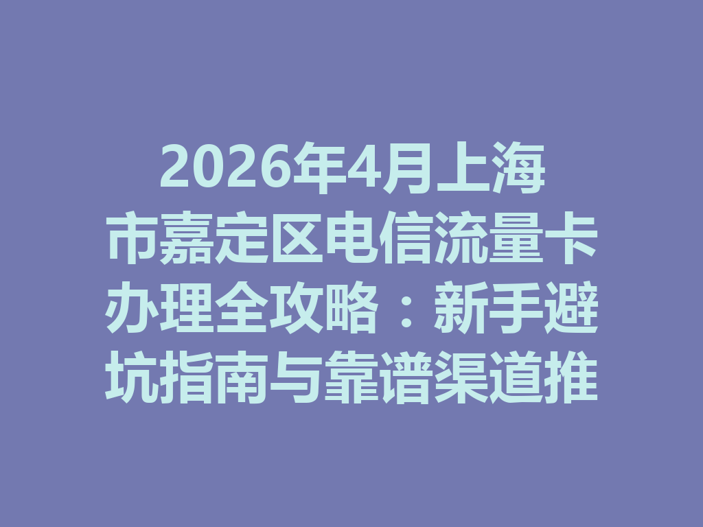2026年4月上海市嘉定区电信流量卡办理全攻略：新手避坑指南与靠谱渠道推荐
