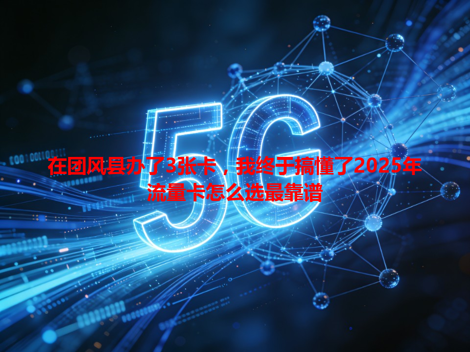 在团风县办了3张卡，我终于搞懂了2025年流量卡怎么选最靠谱