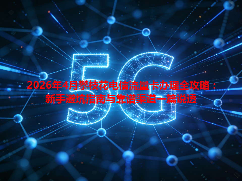 2026年4月攀枝花电信流量卡办理全攻略：新手避坑指南与靠谱渠道一篇说透