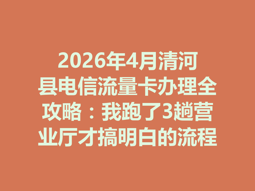 2026年4月清河县电信流量卡办理全攻略：我跑了3趟营业厅才搞明白的流程