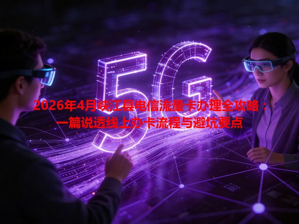 2026年4月峡江县电信流量卡办理全攻略：一篇说透线上办卡流程与避坑要点