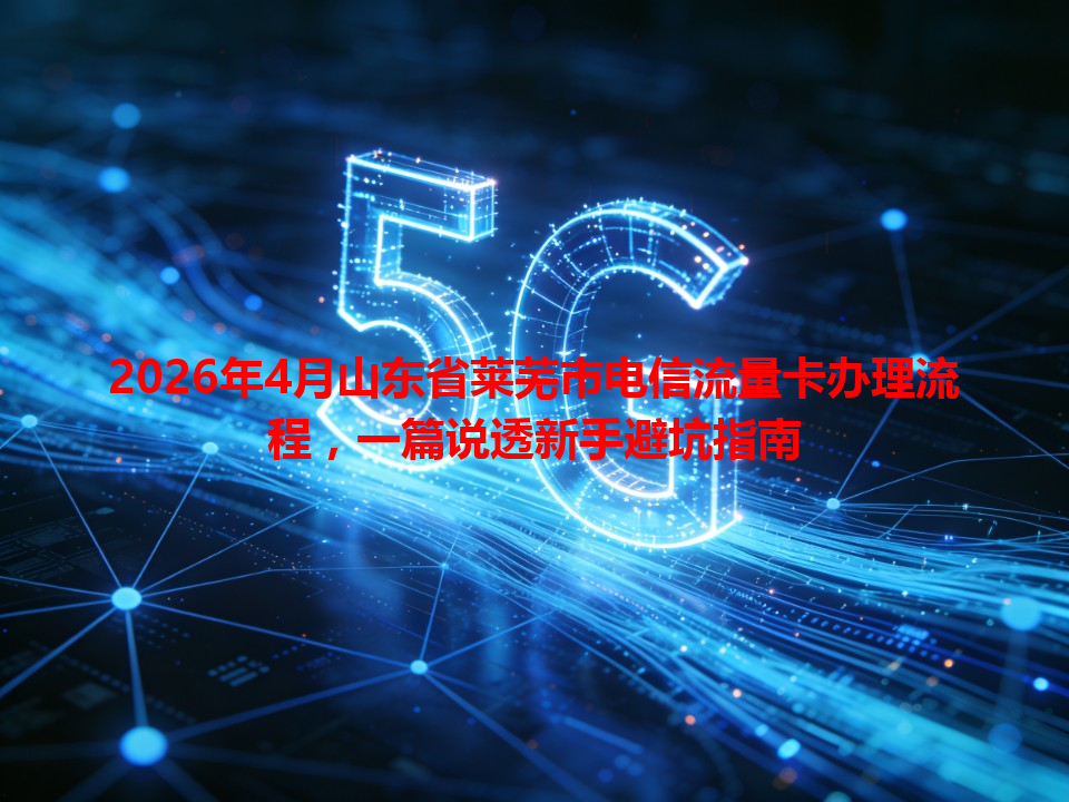 2026年4月山东省莱芜市电信流量卡办理流程，一篇说透新手避坑指南