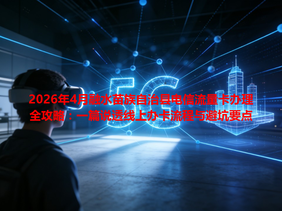 2026年4月融水苗族自治县电信流量卡办理全攻略：一篇说透线上办卡流程与避坑要点