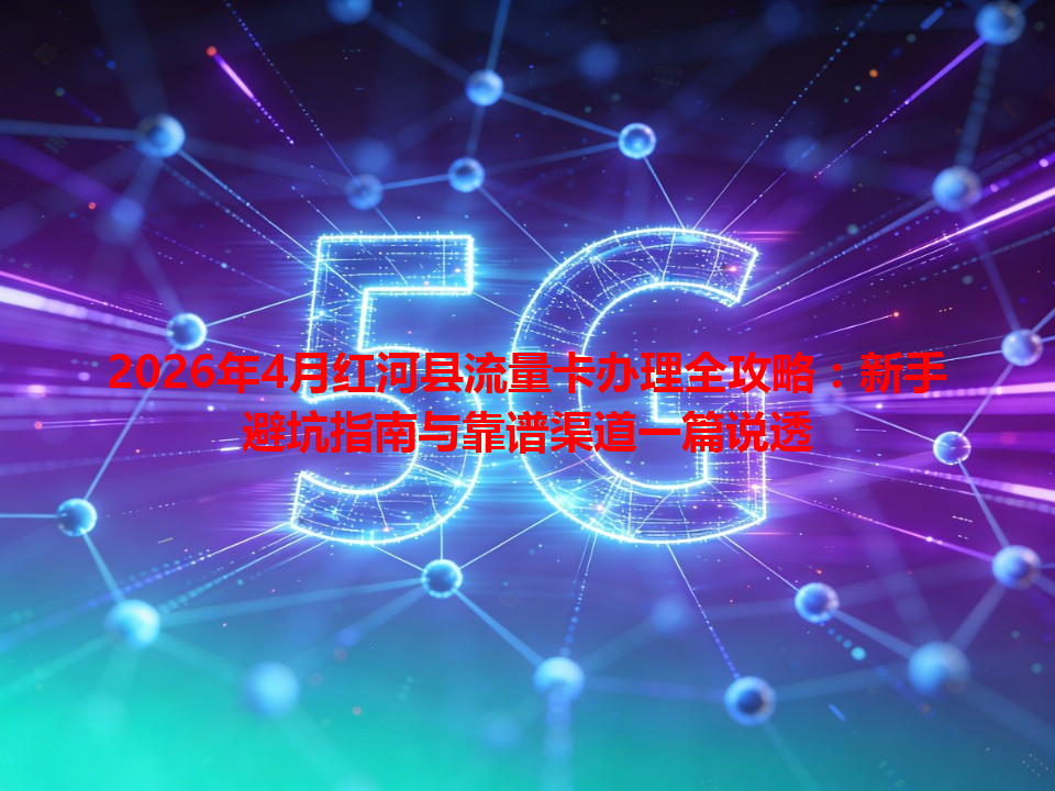 2026年4月红河县流量卡办理全攻略：新手避坑指南与靠谱渠道一篇说透