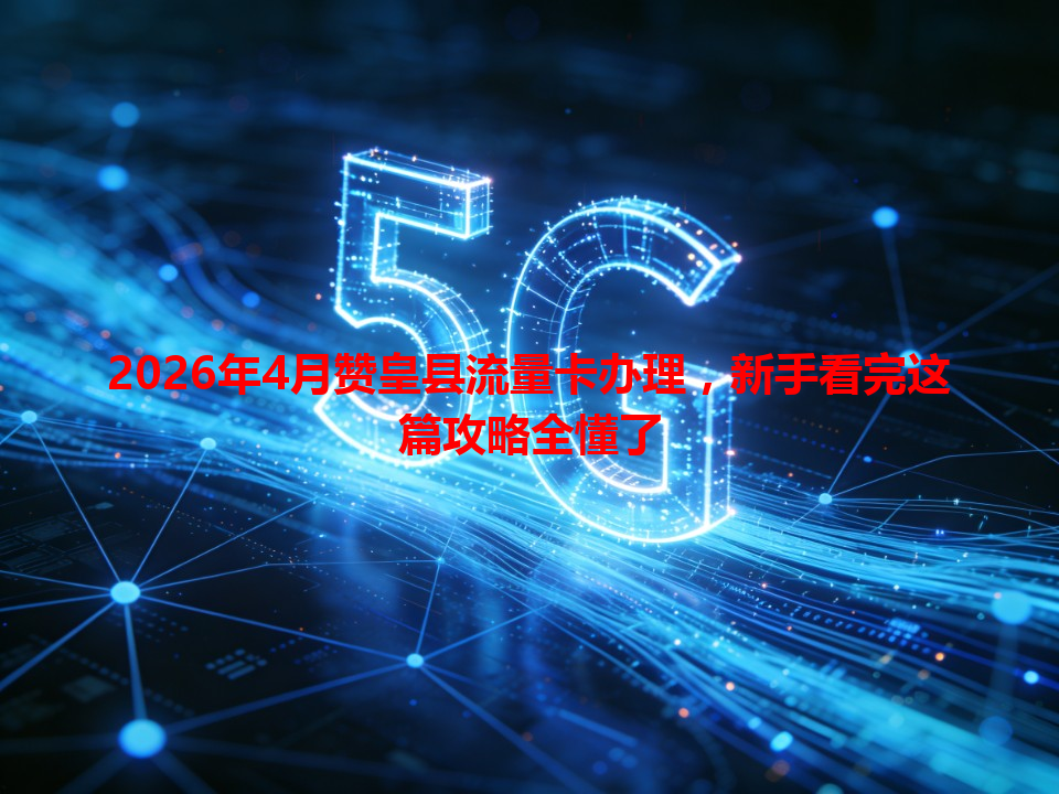 2026年4月赞皇县流量卡办理，新手看完这篇攻略全懂了