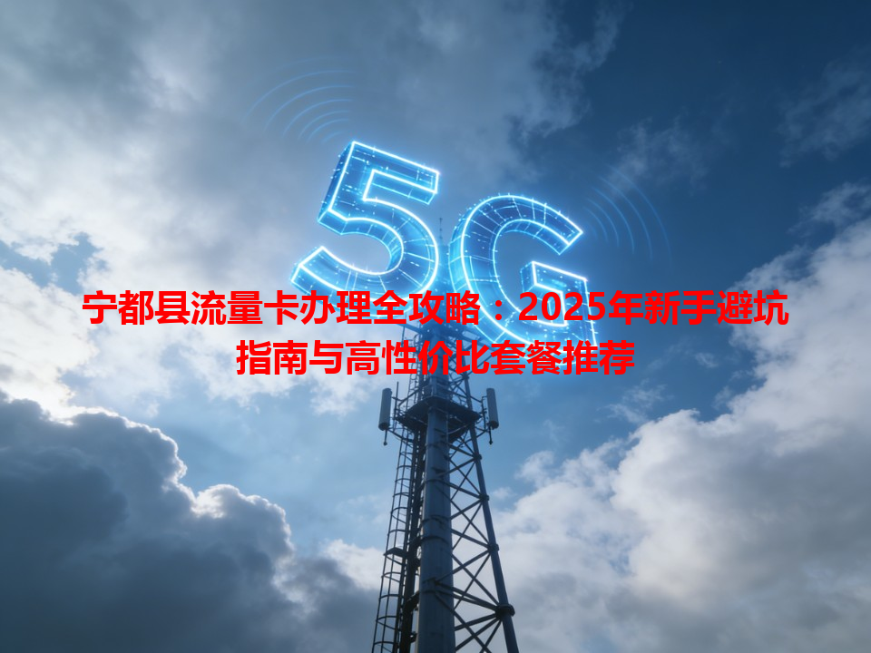 宁都县流量卡办理全攻略：2025年新手避坑指南与高性价比套餐推荐