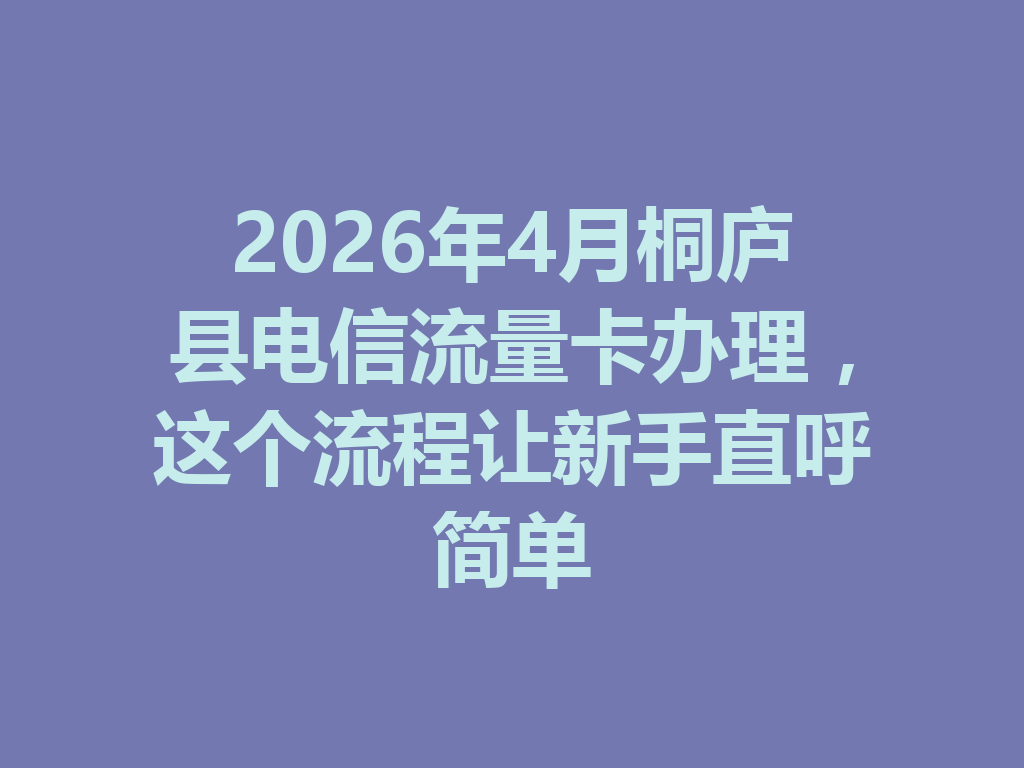 2026年4月桐庐县电信流量卡办理，这个流程让新手直呼简单