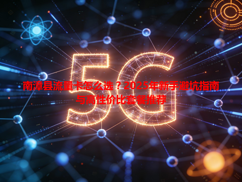 南漳县流量卡怎么选？2025年新手避坑指南与高性价比套餐推荐