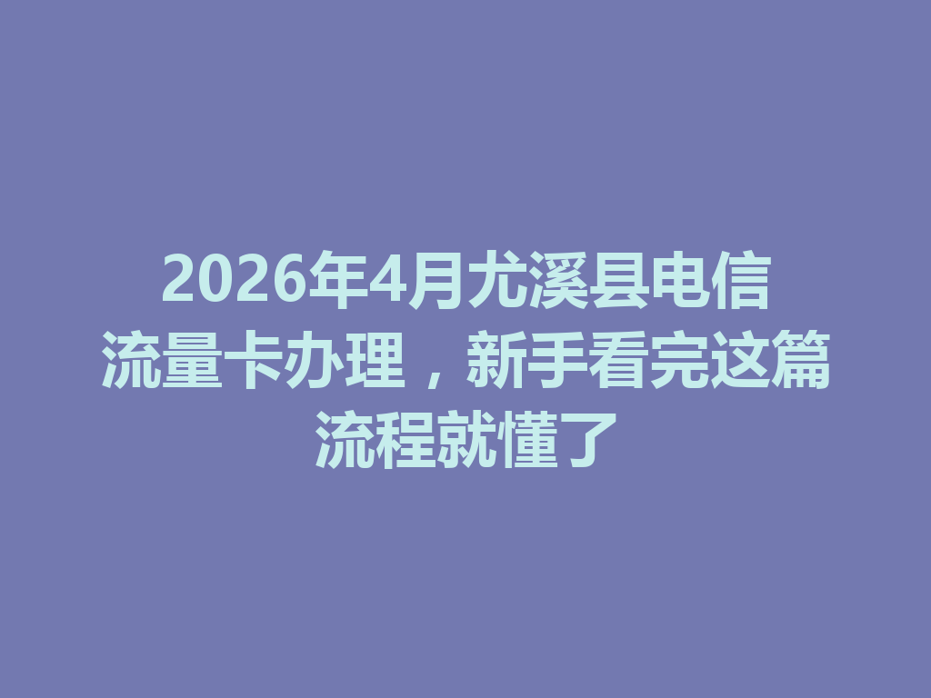 2026年4月尤溪县电信流量卡办理，新手看完这篇流程就懂了
