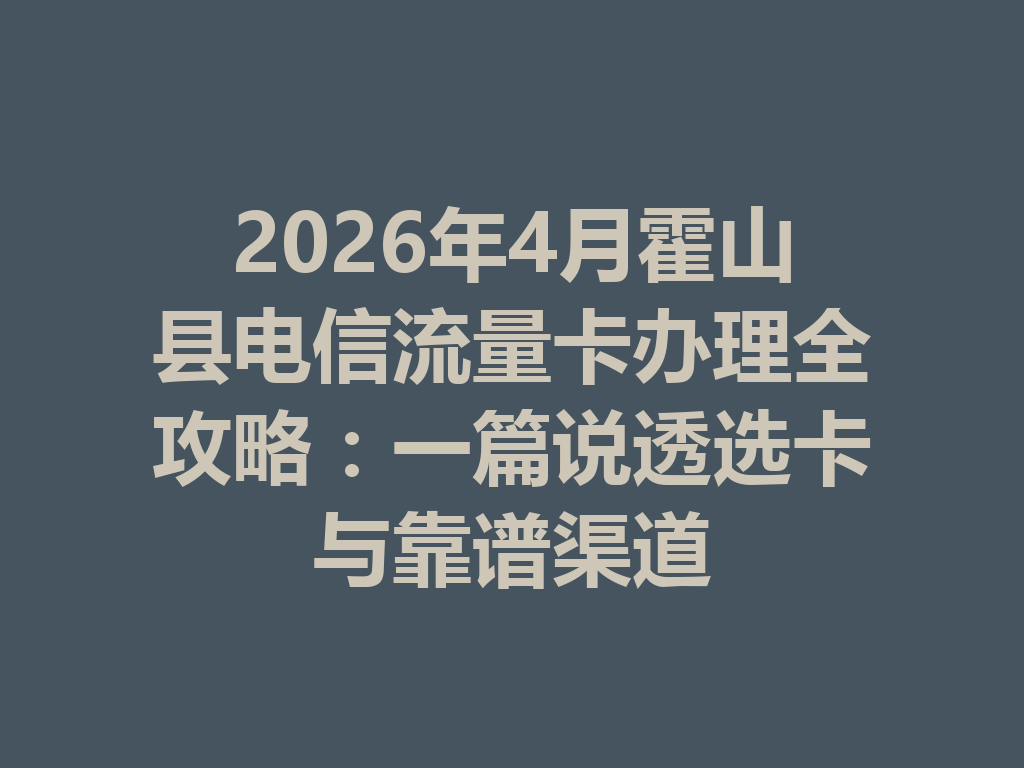 2026年4月霍山县电信流量卡办理全攻略：一篇说透选卡与靠谱渠道