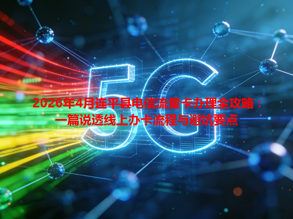 2026年4月连平县电信流量卡办理全攻略：一篇说透线上办卡流程与避坑要点