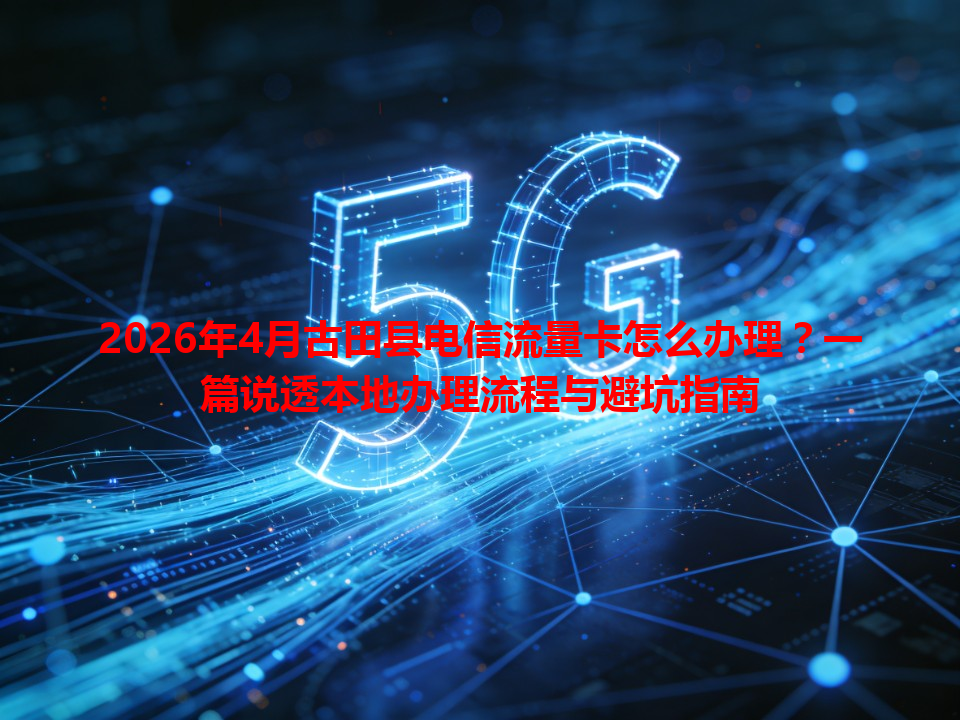 2026年4月古田县电信流量卡怎么办理？一篇说透本地办理流程与避坑指南