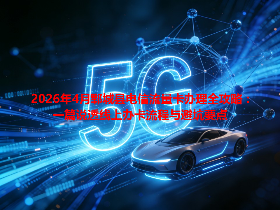 2026年4月郓城县电信流量卡办理全攻略：一篇说透线上办卡流程与避坑要点