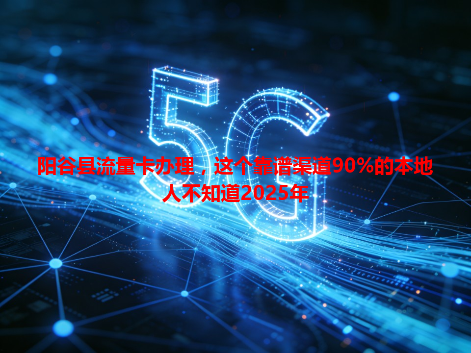阳谷县流量卡办理，这个靠谱渠道90%的本地人不知道2025年