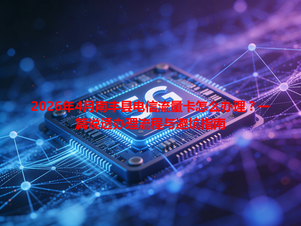 2026年4月南丰县电信流量卡怎么办理？一篇说透办理流程与避坑指南