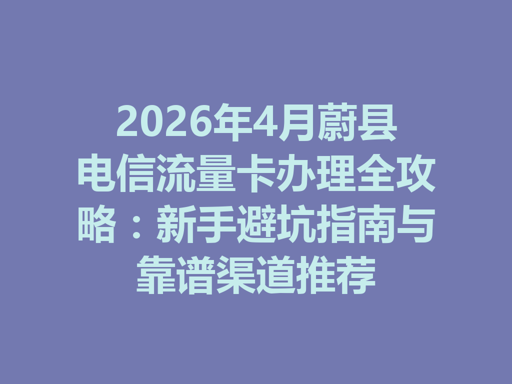 2026年4月蔚县电信流量卡办理全攻略：新手避坑指南与靠谱渠道推荐
