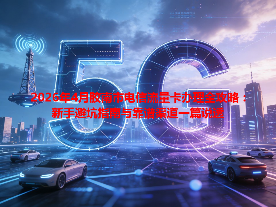 2026年4月胶南市电信流量卡办理全攻略：新手避坑指南与靠谱渠道一篇说透