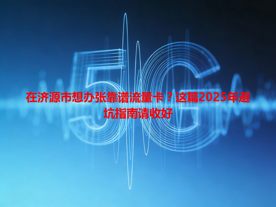 在济源市想办张靠谱流量卡？这篇2025年避坑指南请收好