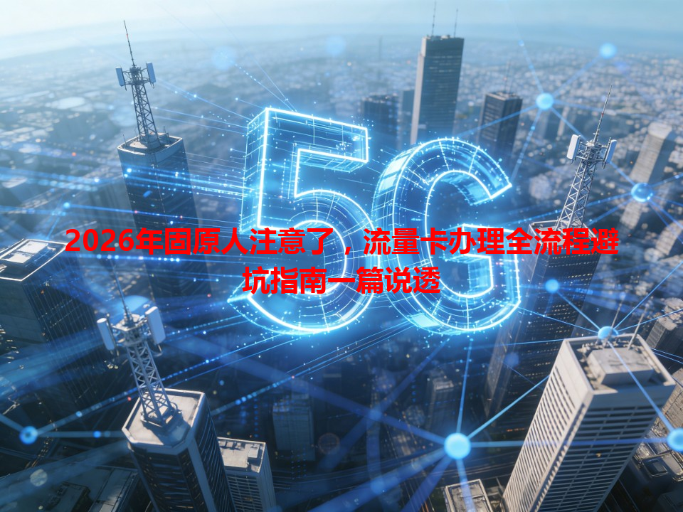 2026年固原人注意了，流量卡办理全流程避坑指南一篇说透