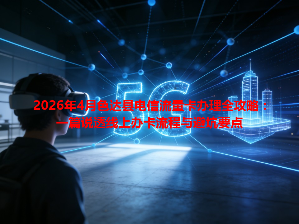 2026年4月色达县电信流量卡办理全攻略：一篇说透线上办卡流程与避坑要点