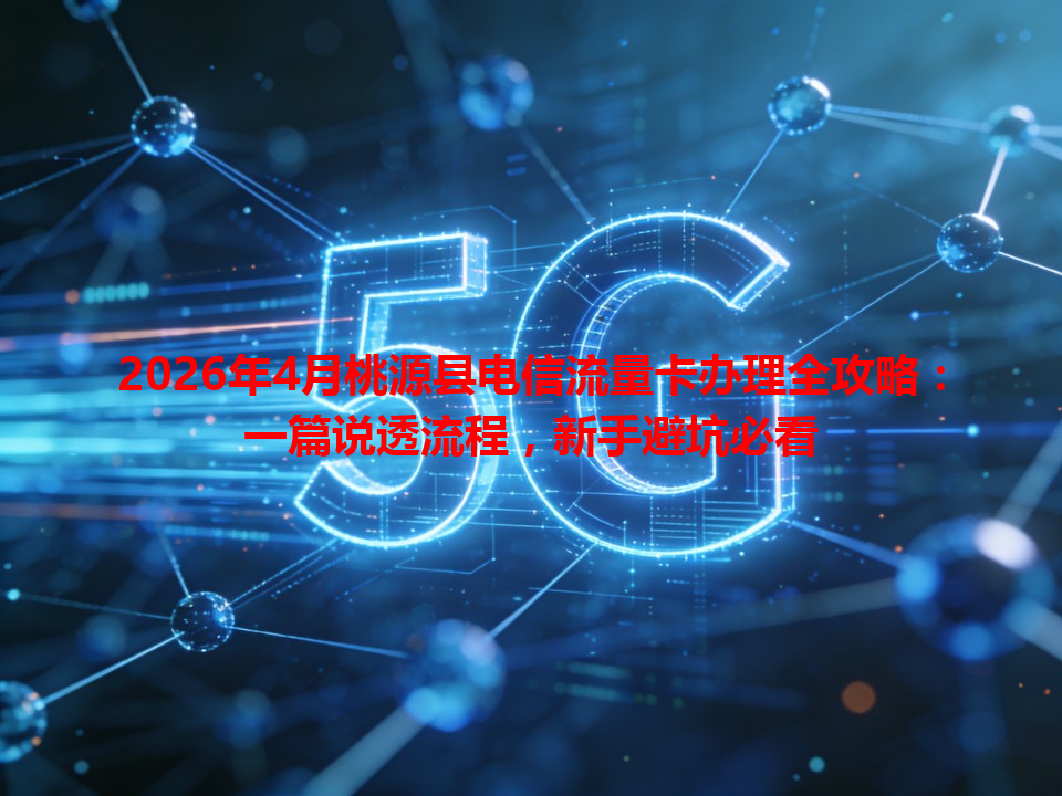 2026年4月桃源县电信流量卡办理全攻略：一篇说透流程，新手避坑必看