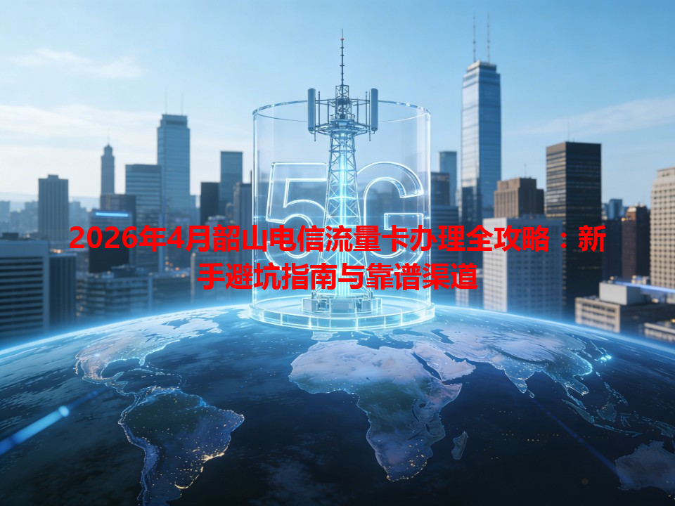 2026年4月韶山电信流量卡办理全攻略：新手避坑指南与靠谱渠道