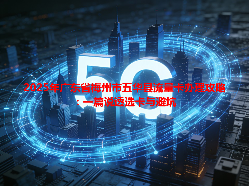 2025年广东省梅州市五华县流量卡办理攻略：一篇说透选卡与避坑