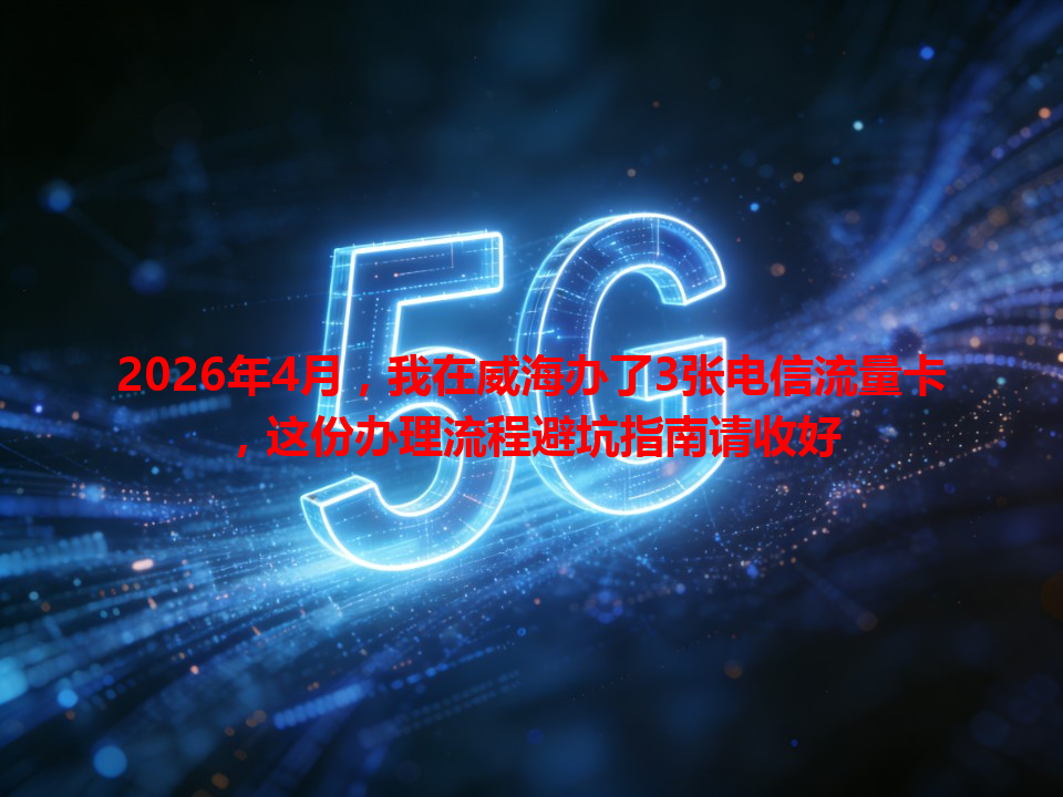 2026年4月，我在威海办了3张电信流量卡，这份办理流程避坑指南请收好