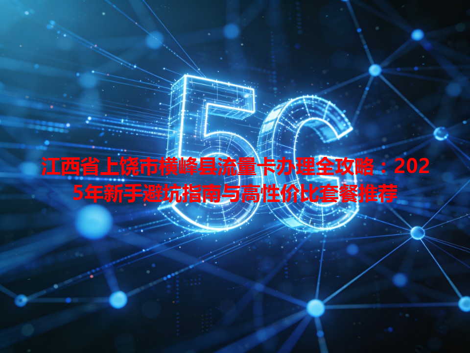 江西省上饶市横峰县流量卡办理全攻略：2025年新手避坑指南与高性价比套餐推荐