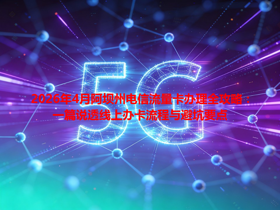 2026年4月阿坝州电信流量卡办理全攻略：一篇说透线上办卡流程与避坑要点