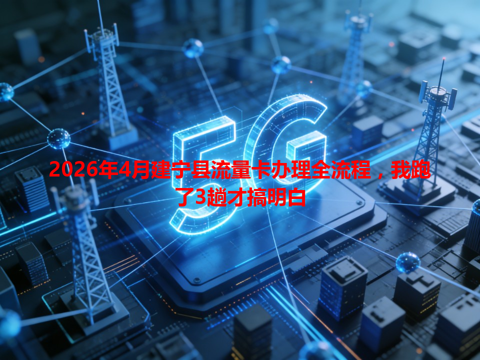 2026年4月建宁县流量卡办理全流程，我跑了3趟才搞明白
