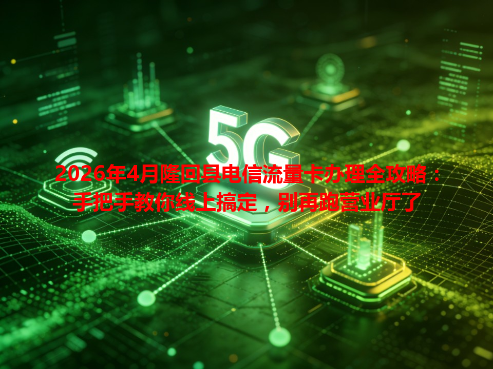 2026年4月隆回县电信流量卡办理全攻略：手把手教你线上搞定，别再跑营业厅了