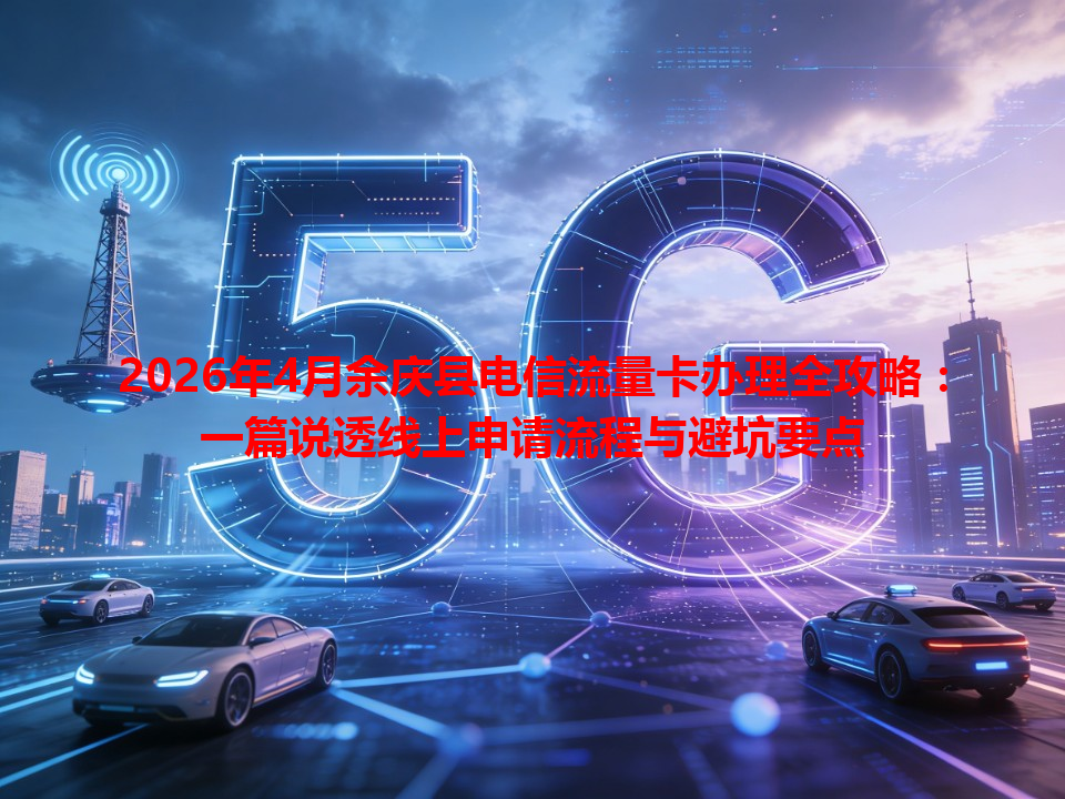 2026年4月余庆县电信流量卡办理全攻略：一篇说透线上申请流程与避坑要点