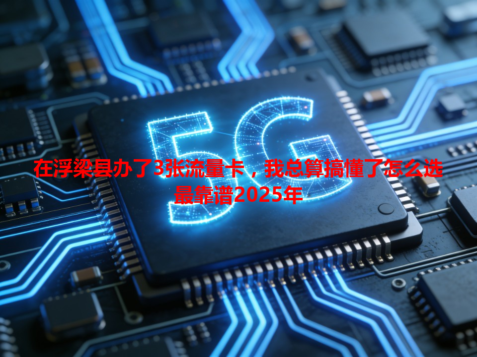 在浮梁县办了3张流量卡，我总算搞懂了怎么选最靠谱2025年