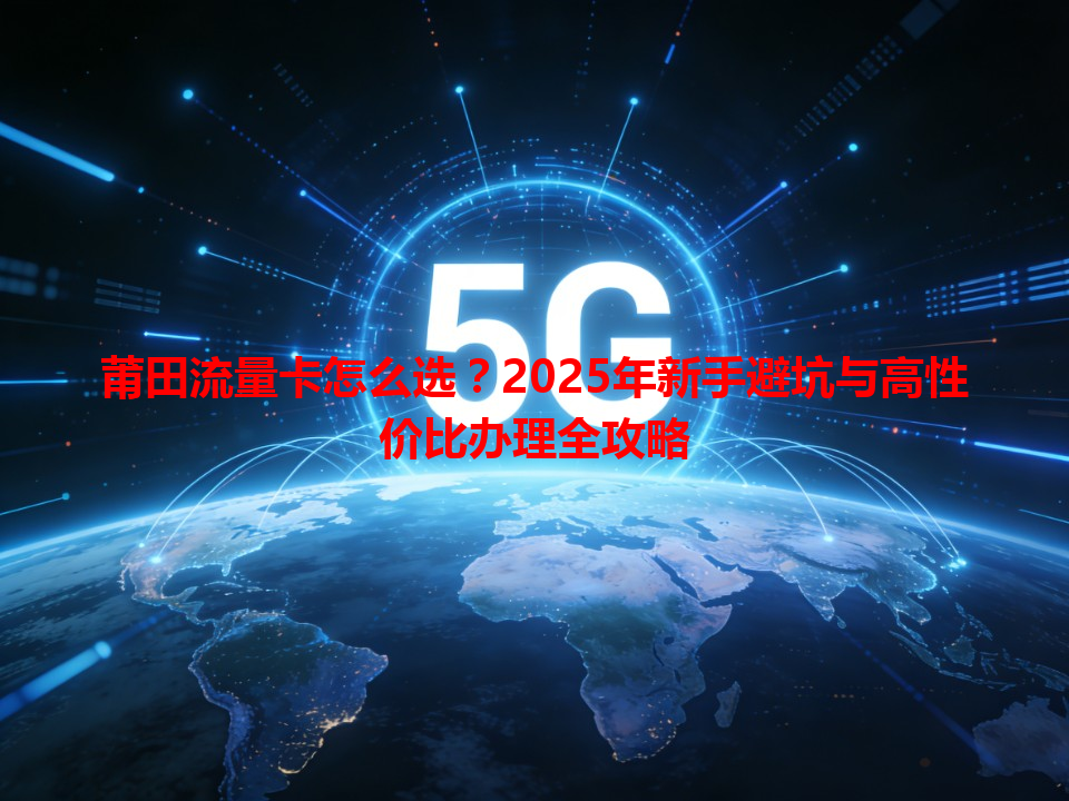 莆田流量卡怎么选？2025年新手避坑与高性价比办理全攻略