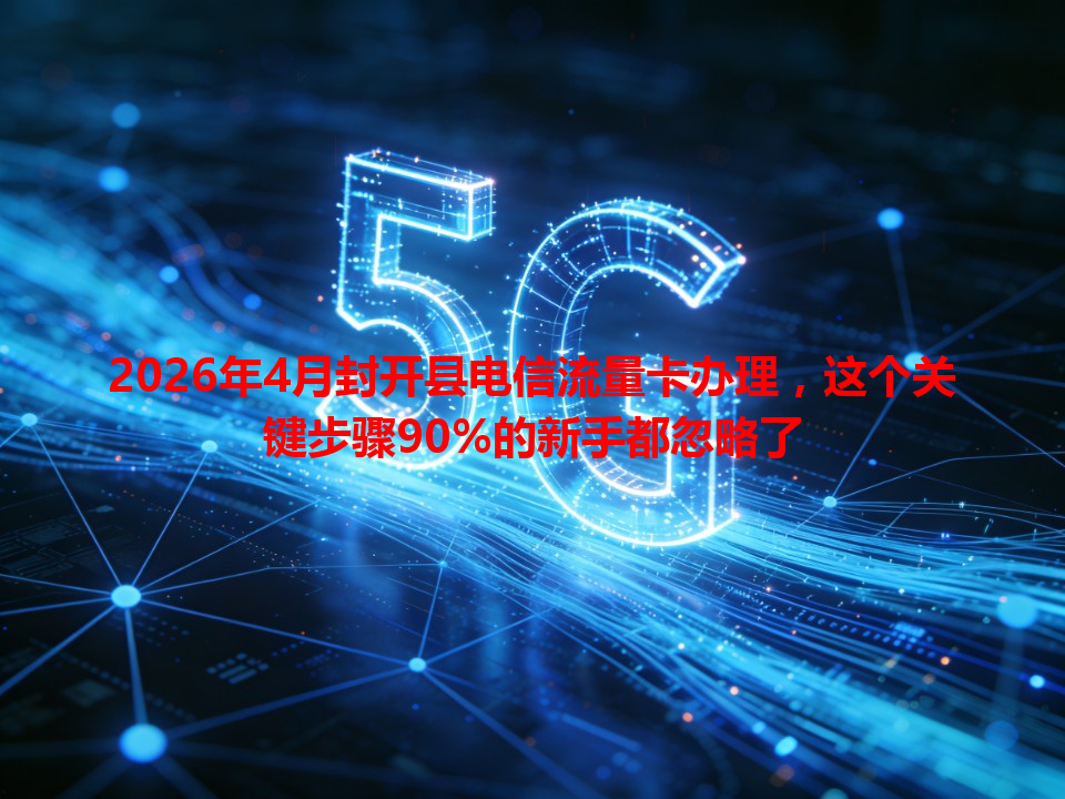 2026年4月封开县电信流量卡办理，这个关键步骤90%的新手都忽略了
